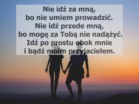 Nie idź za mną, bo nie umiem prowadzić. Nie idź przede mną, bo mogę za Tobą nie nadążyć. Idź po prostu obok mnie i bądź moim przyjacielem.